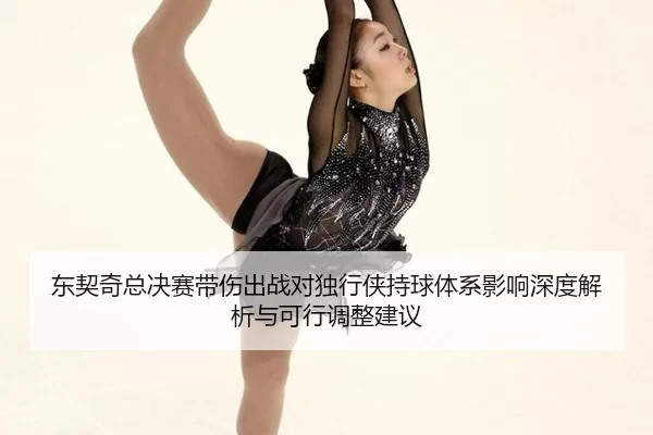 东契奇总决赛带伤出战对独行侠持球体系影响深度解析与可行调整建议